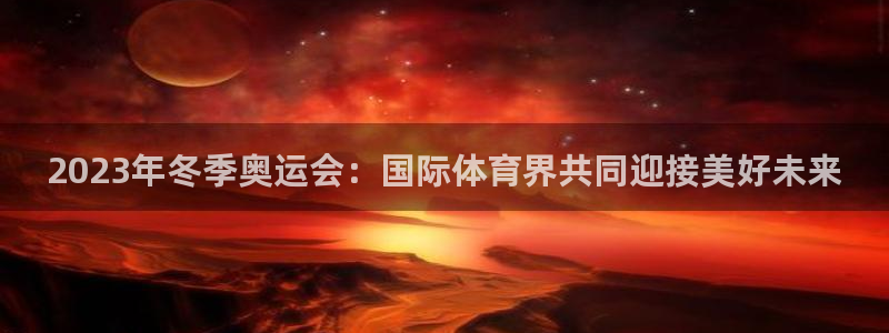 98体育NBA直播：2023年冬季奥运会：国际体育界共同迎接美好未来